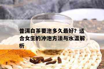 普洱白茶要泡多久更好？适合女生的冲泡方法与水温解析