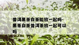 普洱黑茶白茶能放一起吗-黑茶白茶普洱茶放一起可以吗