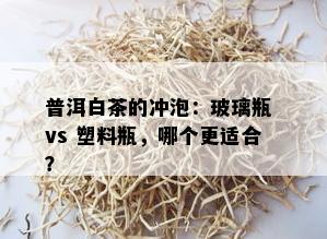 普洱白茶的冲泡：玻璃瓶 vs 塑料瓶，哪个更适合？