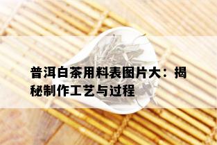 普洱白茶用料表图片大：揭秘制作工艺与过程