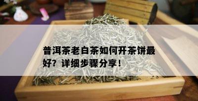 普洱茶老白茶如何开茶饼更好？详细步骤分享！