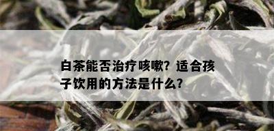 白茶能否治疗咳嗽？适合孩子饮用的方法是什么？