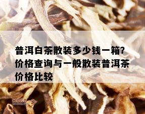 普洱白茶散装多少钱一箱？价格查询与一般散装普洱茶价格比较