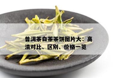 普洱茶白茶茶饼图片大：高清对比、区别、价格一览