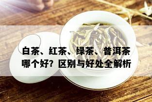 白茶、红茶、绿茶、普洱茶哪个好？区别与好处全解析