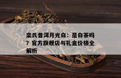 栾氏普洱月光白：是白茶吗？官方旗舰店与礼盒价格全解析