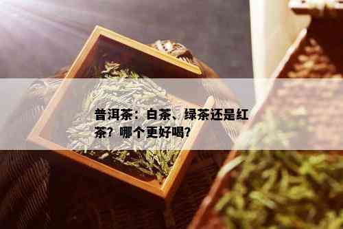 普洱茶：白茶、绿茶还是红茶？哪个更好喝？