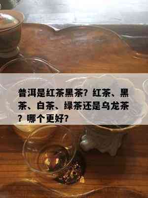 普洱是红茶黑茶？红茶、黑茶、白茶、绿茶还是乌龙茶？哪个更好？