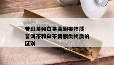 普洱茶和白茶黄酮类物质-普洱茶和白茶黄酮类物质的区别