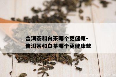 普洱茶和白茶哪个更健康-普洱茶和白茶哪个更健康些