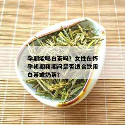 孕期能喝白茶吗？女性在怀孕初期和期间是否适合饮用白茶或奶茶？