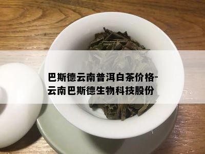 巴斯德云南普洱白茶价格-云南巴斯德生物科技股份