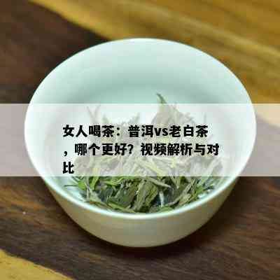 女人喝茶：普洱vs老白茶，哪个更好？视频解析与对比