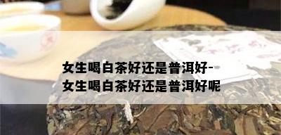 女生喝白茶好还是普洱好-女生喝白茶好还是普洱好呢