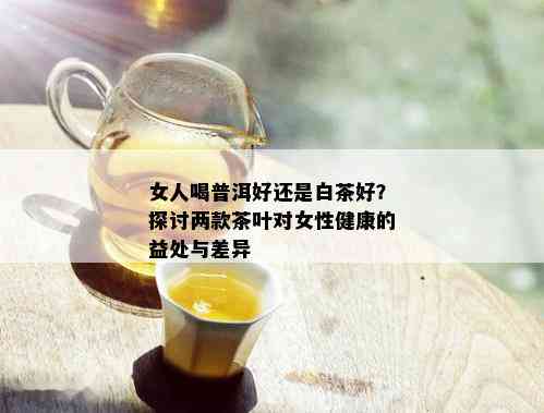 女人喝普洱好还是白茶好？探讨两款茶叶对女性健康的益处与差异