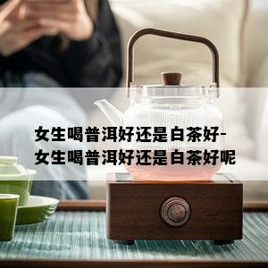 女生喝普洱好还是白茶好-女生喝普洱好还是白茶好呢