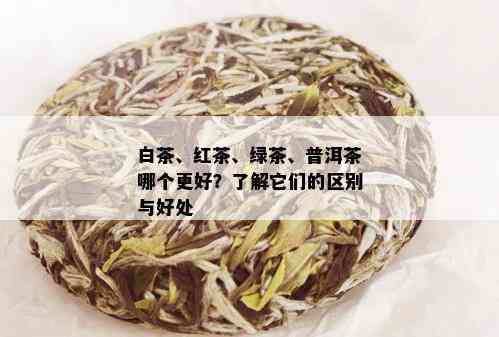 白茶、红茶、绿茶、普洱茶哪个更好？了解它们的区别与好处