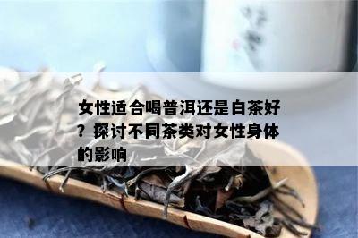 女性适合喝普洱还是白茶好？探讨不同茶类对女性身体的影响