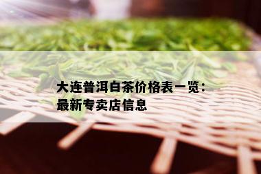 大连普洱白茶价格表一览：最新专卖店信息