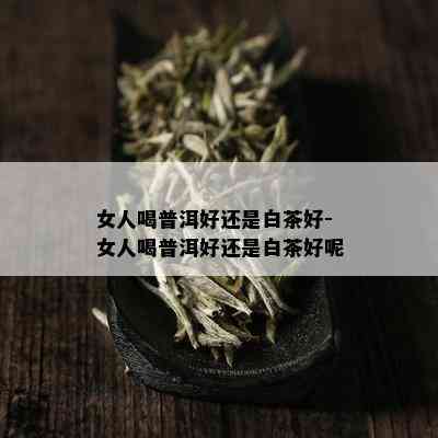 女人喝普洱好还是白茶好-女人喝普洱好还是白茶好呢