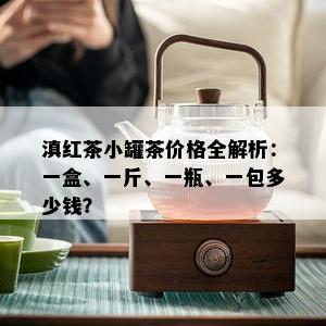 滇红茶小罐茶价格全解析：一盒、一斤、一瓶、一包多少钱？