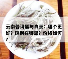 云南普洱黑与白茶：哪个更好？区别在哪里？价格如何？