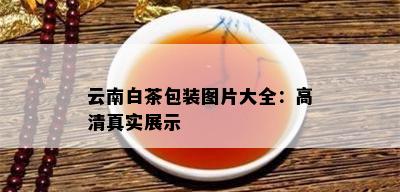 云南白茶包装图片大全：高 *** 实展示