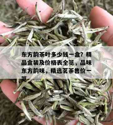 东方韵茶叶多少钱一盒？精品盒装及价格表全览，品味东方韵味，精选茗茶售价一览