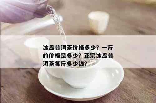 冰岛普洱茶价格多少？一斤的价格是多少？正宗冰岛普洱茶每斤多少钱？