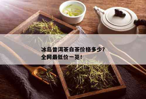 冰岛普洱茶白茶价格多少？全网更低价一览！