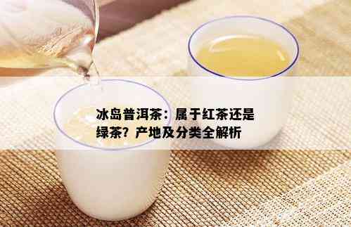 冰岛普洱茶：属于红茶还是绿茶？产地及分类全解析