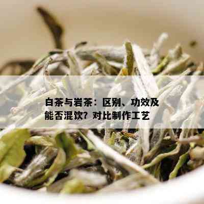 白茶与岩茶：区别、功效及能否混饮？对比制作工艺