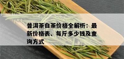 普洱茶白茶价格全解析：最新价格表、每斤多少钱及查询方式