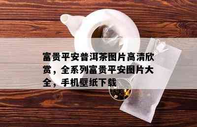 富贵平安普洱茶图片高清欣赏，全系列富贵平安图片大全，手机壁纸下载