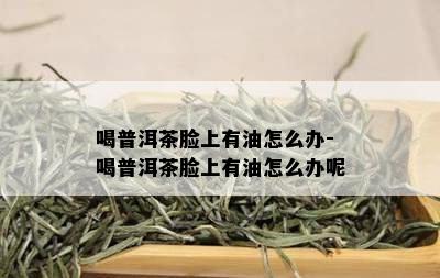 喝普洱茶脸上有油怎么办-喝普洱茶脸上有油怎么办呢