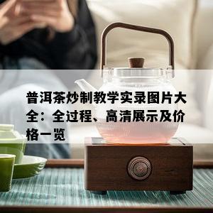 普洱茶炒制教学实录图片大全：全过程、高清展示及价格一览