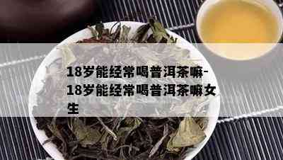 18岁能经常喝普洱茶嘛-18岁能经常喝普洱茶嘛女生