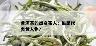 普洱茶的出名茶人：谁是代表性人物？