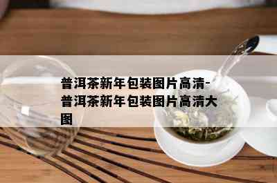 普洱茶新年包装图片高清-普洱茶新年包装图片高清大图