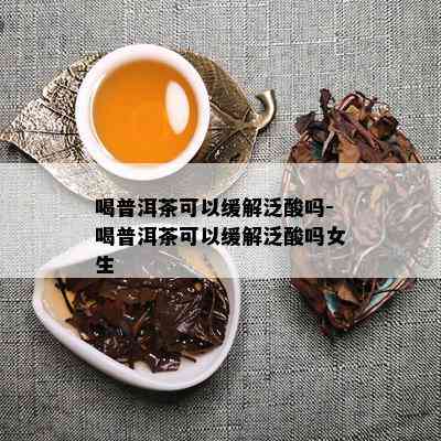 喝普洱茶可以缓解泛酸吗-喝普洱茶可以缓解泛酸吗女生