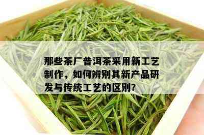 那些茶厂普洱茶采用新工艺制作，如何辨别其新产品研发与传统工艺的区别？