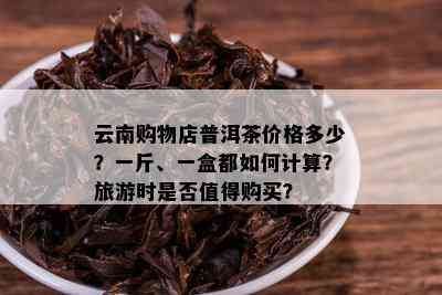 云南购物店普洱茶价格多少？一斤、一盒都如何计算？旅游时是否值得购买？