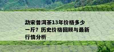 勐宋普洱茶13年价格多少一斤？历史价格回顾与最新行情分析