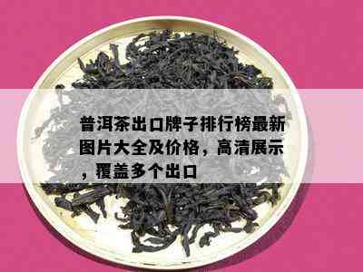 普洱茶出口牌子排行榜最新图片大全及价格，高清展示，覆盖多个出口