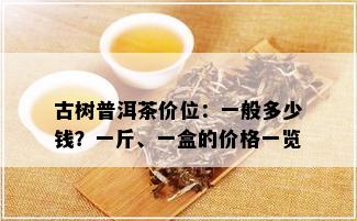 古树普洱茶价位：一般多少钱？一斤、一盒的价格一览