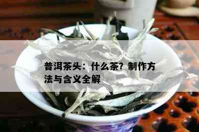 普洱茶头：什么茶？制作方法与含义全解