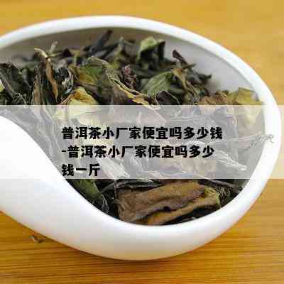 普洱茶小厂家便宜吗多少钱-普洱茶小厂家便宜吗多少钱一斤