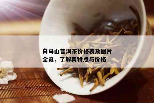 白马山普洱茶价格表及图片全览，了解其特点与价格