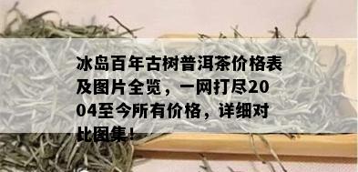 冰岛百年古树普洱茶价格表及图片全览，一网打尽2004至今所有价格，详细对比图集！