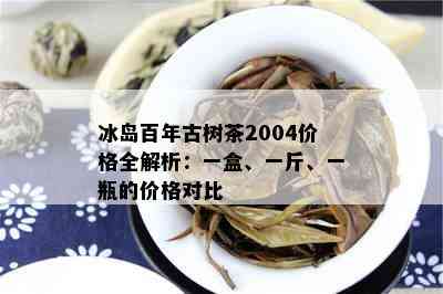 冰岛百年古树茶2004价格全解析：一盒、一斤、一瓶的价格对比